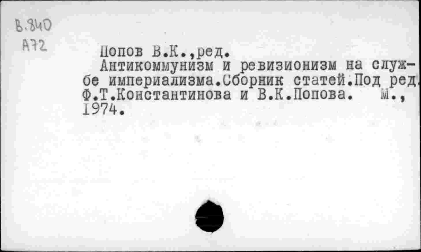 ﻿ь.Ш)
лн
Попов В.К.,ред.
Антикоммунизм и ревизионизм на службе империализма.Сборник статей.Под ред Ф.Т.Константинова и В.К.Попова. М., 1974.